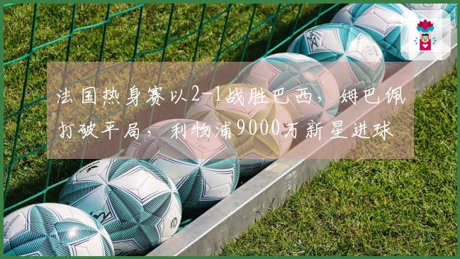 法国热身赛以2-1战胜巴西，姆巴佩打破平局，利物浦9000万新星进球