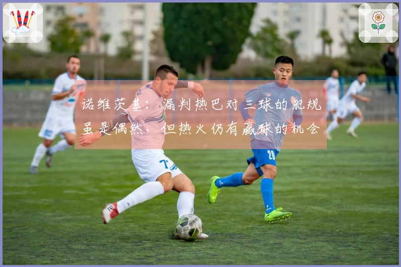 诺维茨基：漏判热巴对三球的犯规虽是偶然，但热火仍有赢球的机会