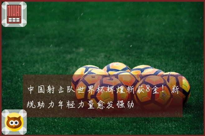 中国射击队世界杯辉煌斩获8金！新规助力年轻力量愈发强劲