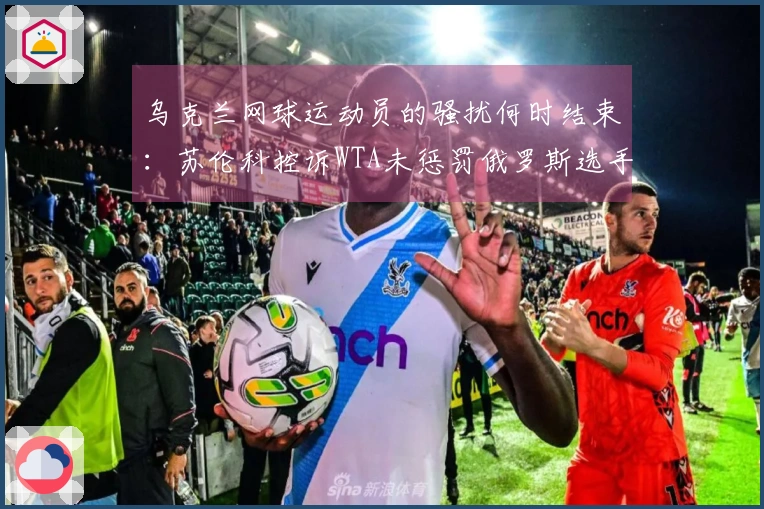 乌克兰网球运动员的骚扰何时结束：苏伦科控诉WTA未惩罚俄罗斯选手败北