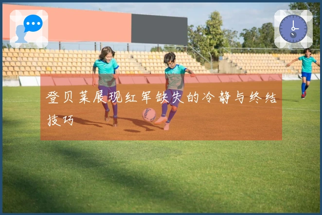 登贝莱展现红军缺失的冷静与终结技巧