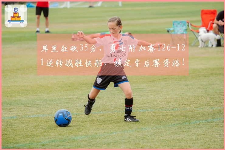 库里狂砍35分，勇士附加赛126-121逆转战胜快船，锁定季后赛资格！