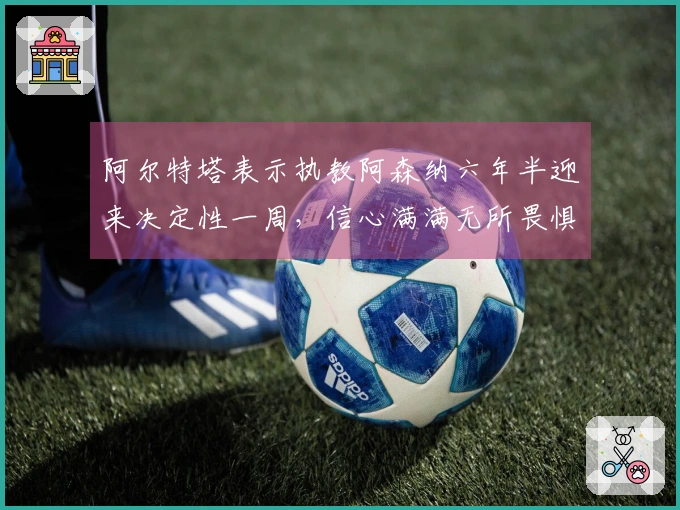 阿尔特塔表示执教阿森纳六年半迎来决定性一周，信心满满无所畏惧
