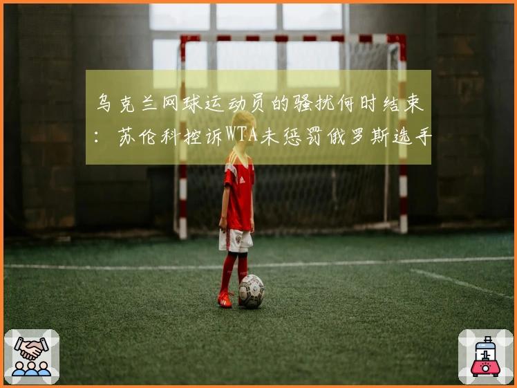 乌克兰网球运动员的骚扰何时结束：苏伦科控诉WTA未惩罚俄罗斯选手败北