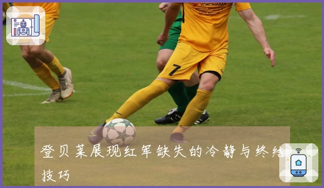 登贝莱展现红军缺失的冷静与终结技巧