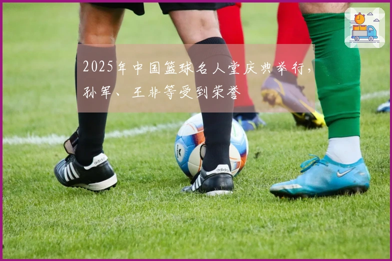 2025年中国篮球名人堂庆典举行，孙军、王非等受到荣誉