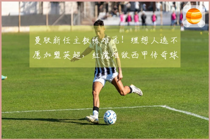 曼联新任主教练难觅！理想人选不愿加盟英超，红魔难敌西甲传奇球队