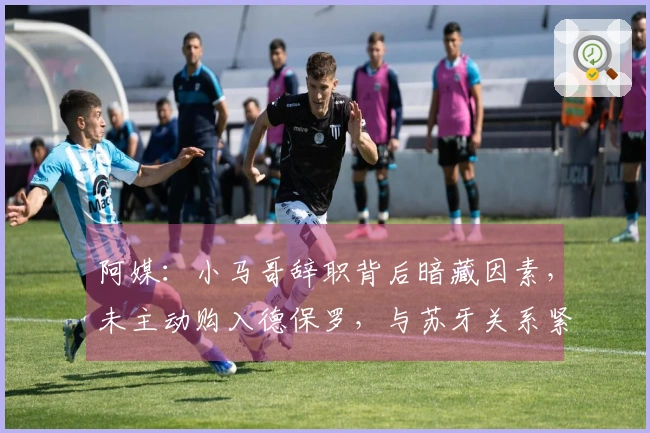 阿媒：小马哥辞职背后暗藏因素，未主动购入德保罗，与苏牙关系紧张