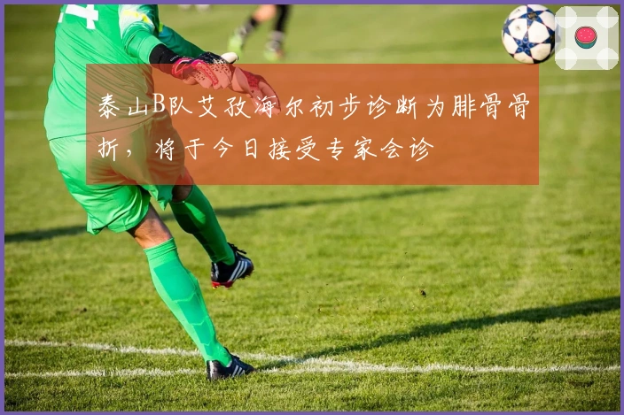 泰山B队艾孜海尔初步诊断为腓骨骨折，将于今日接受专家会诊