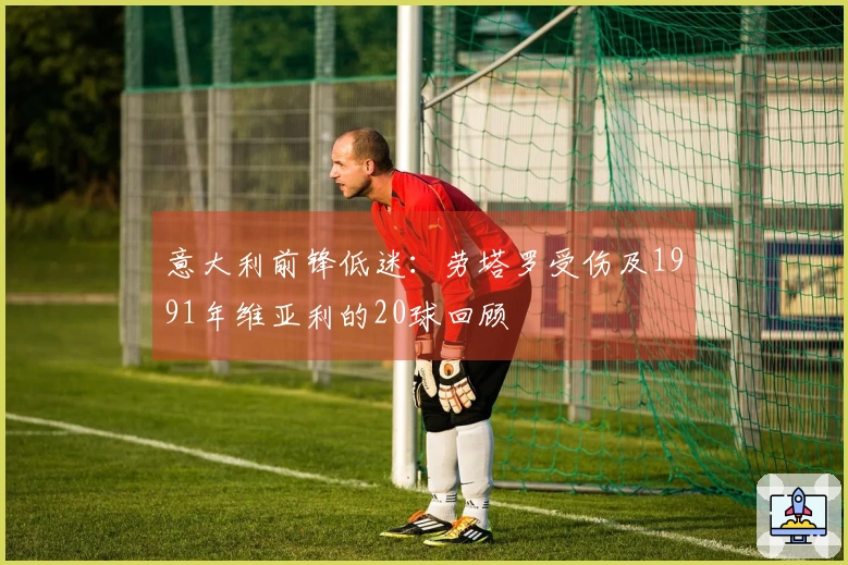 意大利前锋低迷：劳塔罗受伤及1991年维亚利的20球回顾