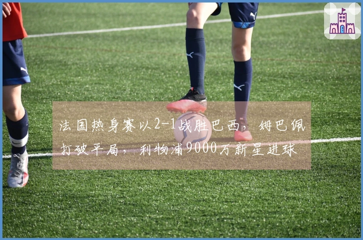 法国热身赛以2-1战胜巴西，姆巴佩打破平局，利物浦9000万新星进球