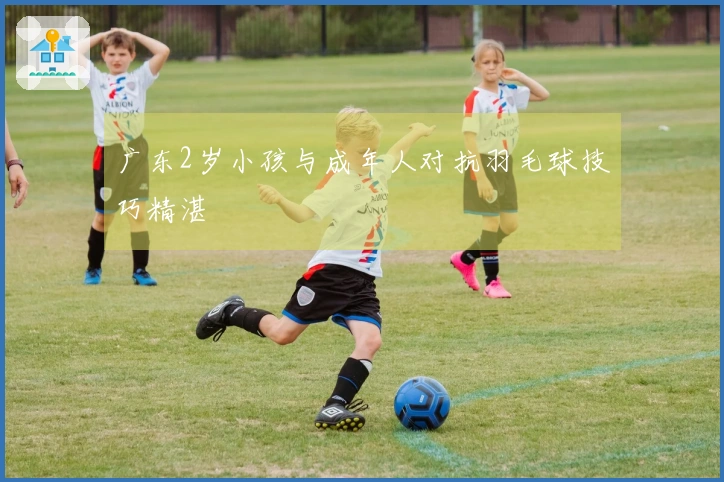 广东2岁小孩与成年人对抗羽毛球技巧精湛