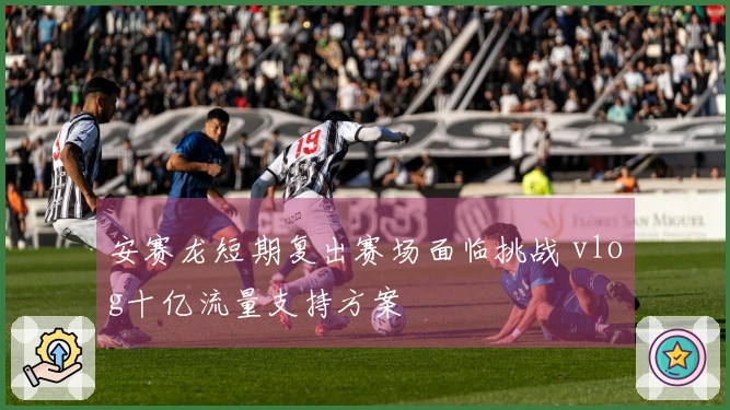 安赛龙短期复出赛场面临挑战 vlog十亿流量支持方案